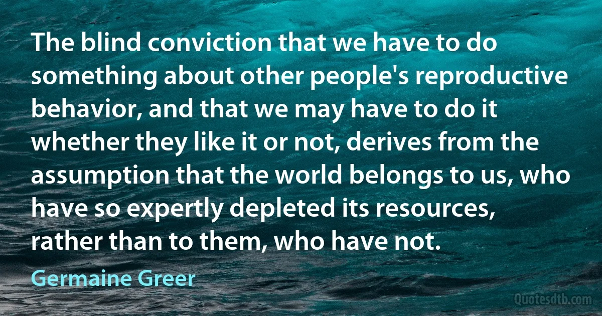 The blind conviction that we have to do something about other people's reproductive behavior, and that we may have to do it whether they like it or not, derives from the assumption that the world belongs to us, who have so expertly depleted its resources, rather than to them, who have not. (Germaine Greer)