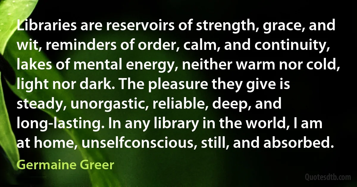 Libraries are reservoirs of strength, grace, and wit, reminders of order, calm, and continuity, lakes of mental energy, neither warm nor cold, light nor dark. The pleasure they give is steady, unorgastic, reliable, deep, and long-lasting. In any library in the world, I am at home, unselfconscious, still, and absorbed. (Germaine Greer)