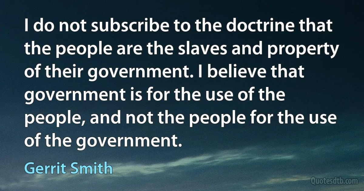 I do not subscribe to the doctrine that the people are the slaves and property of their government. I believe that government is for the use of the people, and not the people for the use of the government. (Gerrit Smith)