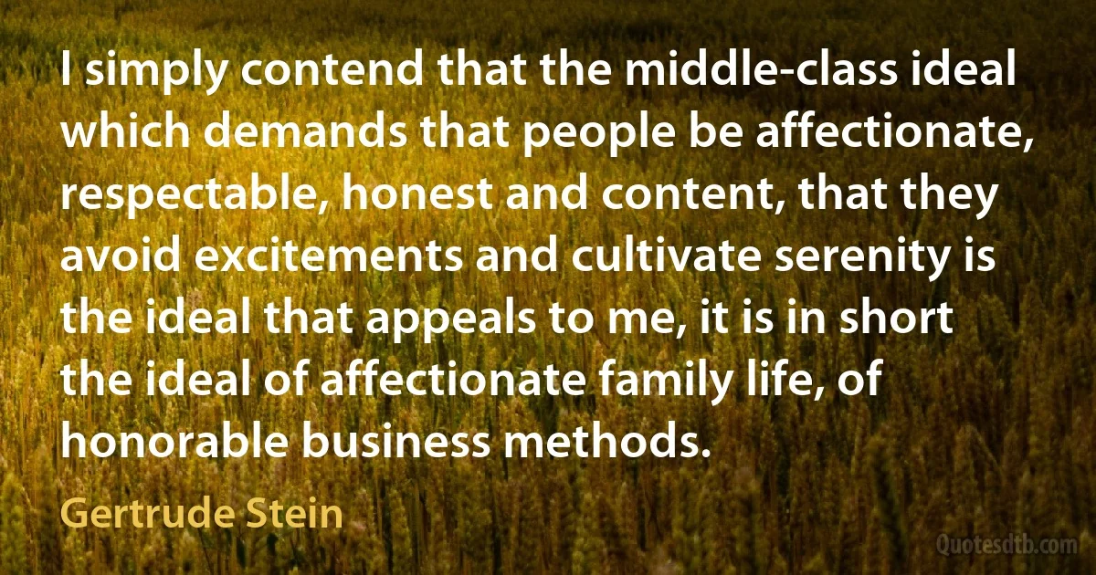 I simply contend that the middle-class ideal which demands that people be affectionate, respectable, honest and content, that they avoid excitements and cultivate serenity is the ideal that appeals to me, it is in short the ideal of affectionate family life, of honorable business methods. (Gertrude Stein)