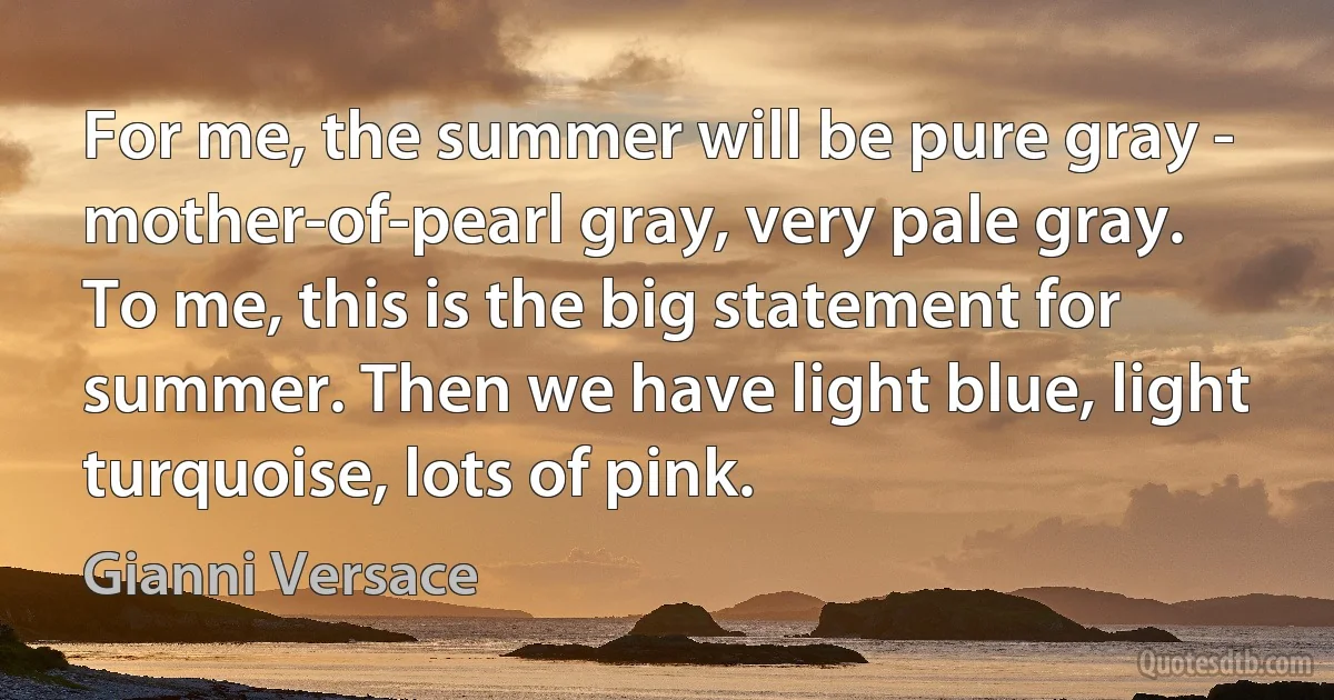 For me, the summer will be pure gray - mother-of-pearl gray, very pale gray. To me, this is the big statement for summer. Then we have light blue, light turquoise, lots of pink. (Gianni Versace)