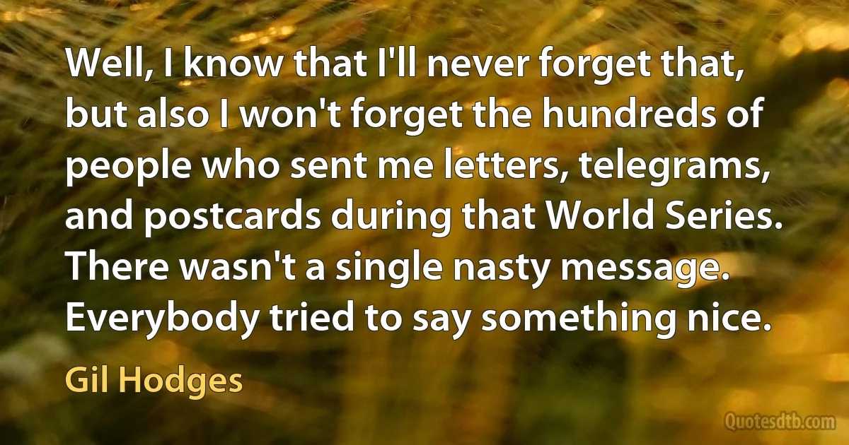 Well, I know that I'll never forget that, but also I won't forget the hundreds of people who sent me letters, telegrams, and postcards during that World Series. There wasn't a single nasty message. Everybody tried to say something nice. (Gil Hodges)