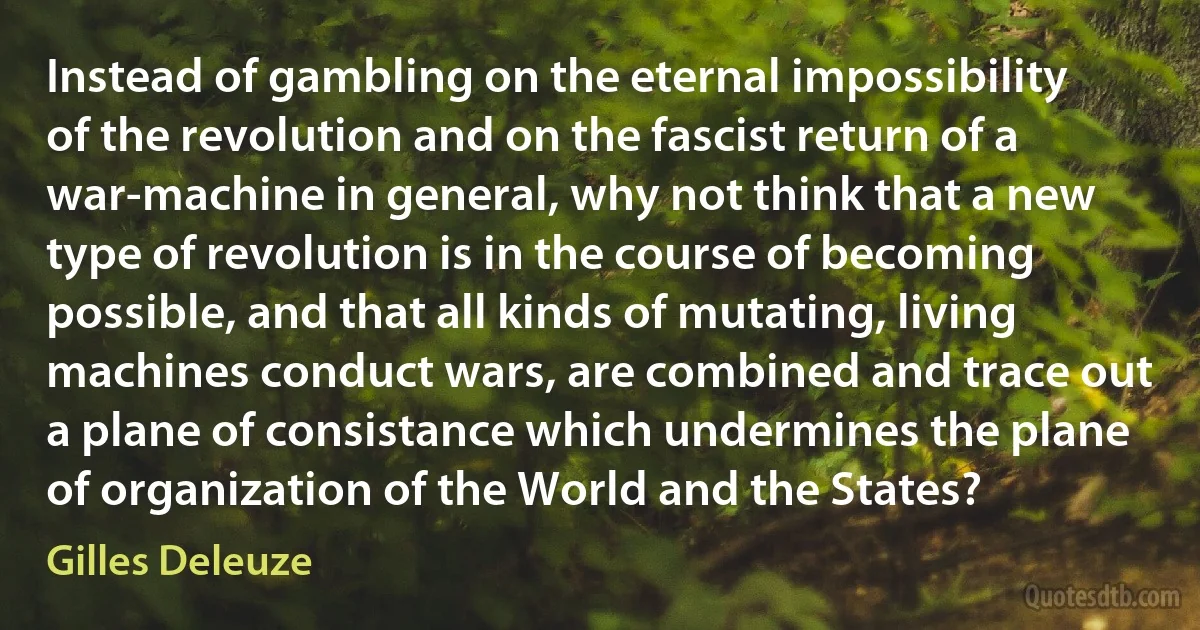 Instead of gambling on the eternal impossibility of the revolution and on the fascist return of a war-machine in general, why not think that a new type of revolution is in the course of becoming possible, and that all kinds of mutating, living machines conduct wars, are combined and trace out a plane of consistance which undermines the plane of organization of the World and the States? (Gilles Deleuze)