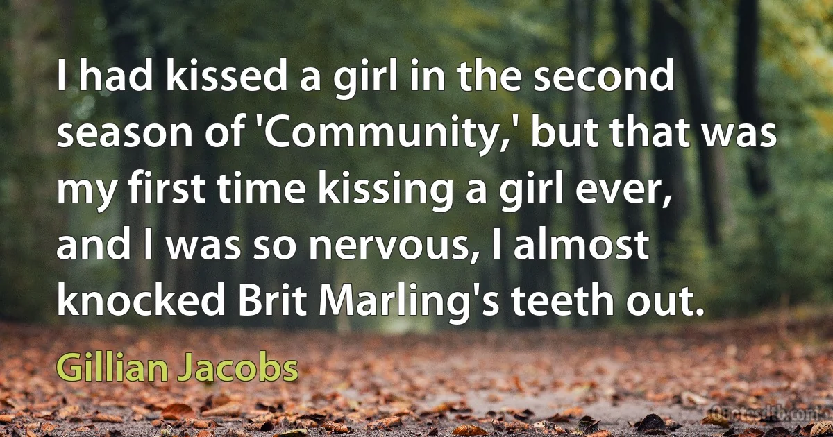 I had kissed a girl in the second season of 'Community,' but that was my first time kissing a girl ever, and I was so nervous, I almost knocked Brit Marling's teeth out. (Gillian Jacobs)