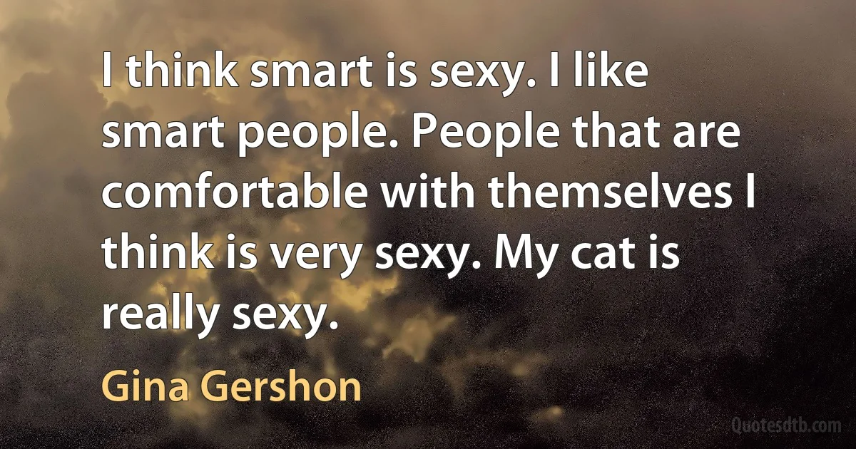 I think smart is sexy. I like smart people. People that are comfortable with themselves I think is very sexy. My cat is really sexy. (Gina Gershon)