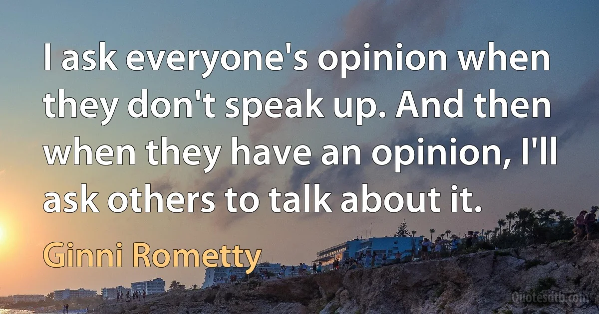 I ask everyone's opinion when they don't speak up. And then when they have an opinion, I'll ask others to talk about it. (Ginni Rometty)