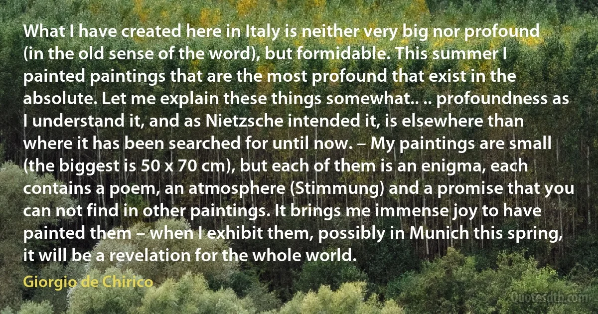 What I have created here in Italy is neither very big nor profound (in the old sense of the word), but formidable. This summer I painted paintings that are the most profound that exist in the absolute. Let me explain these things somewhat.. .. profoundness as I understand it, and as Nietzsche intended it, is elsewhere than where it has been searched for until now. – My paintings are small (the biggest is 50 x 70 cm), but each of them is an enigma, each contains a poem, an atmosphere (Stimmung) and a promise that you can not find in other paintings. It brings me immense joy to have painted them – when I exhibit them, possibly in Munich this spring, it will be a revelation for the whole world. (Giorgio de Chirico)