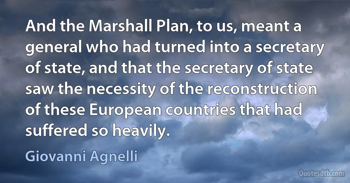 And the Marshall Plan, to us, meant a general who had turned into a secretary of state, and that the secretary of state saw the necessity of the reconstruction of these European countries that had suffered so heavily. (Giovanni Agnelli)