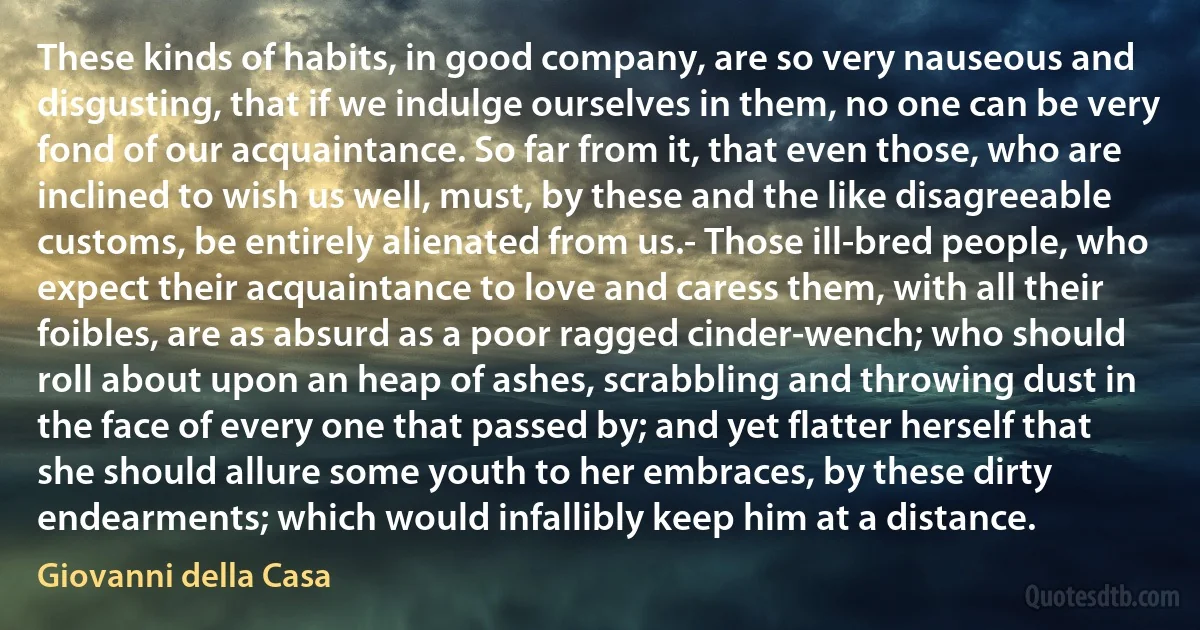 These kinds of habits, in good company, are so very nauseous and disgusting, that if we indulge ourselves in them, no one can be very fond of our acquaintance. So far from it, that even those, who are inclined to wish us well, must, by these and the like disagreeable customs, be entirely alienated from us.- Those ill-bred people, who expect their acquaintance to love and caress them, with all their foibles, are as absurd as a poor ragged cinder-wench; who should roll about upon an heap of ashes, scrabbling and throwing dust in the face of every one that passed by; and yet flatter herself that she should allure some youth to her embraces, by these dirty endearments; which would infallibly keep him at a distance. (Giovanni della Casa)