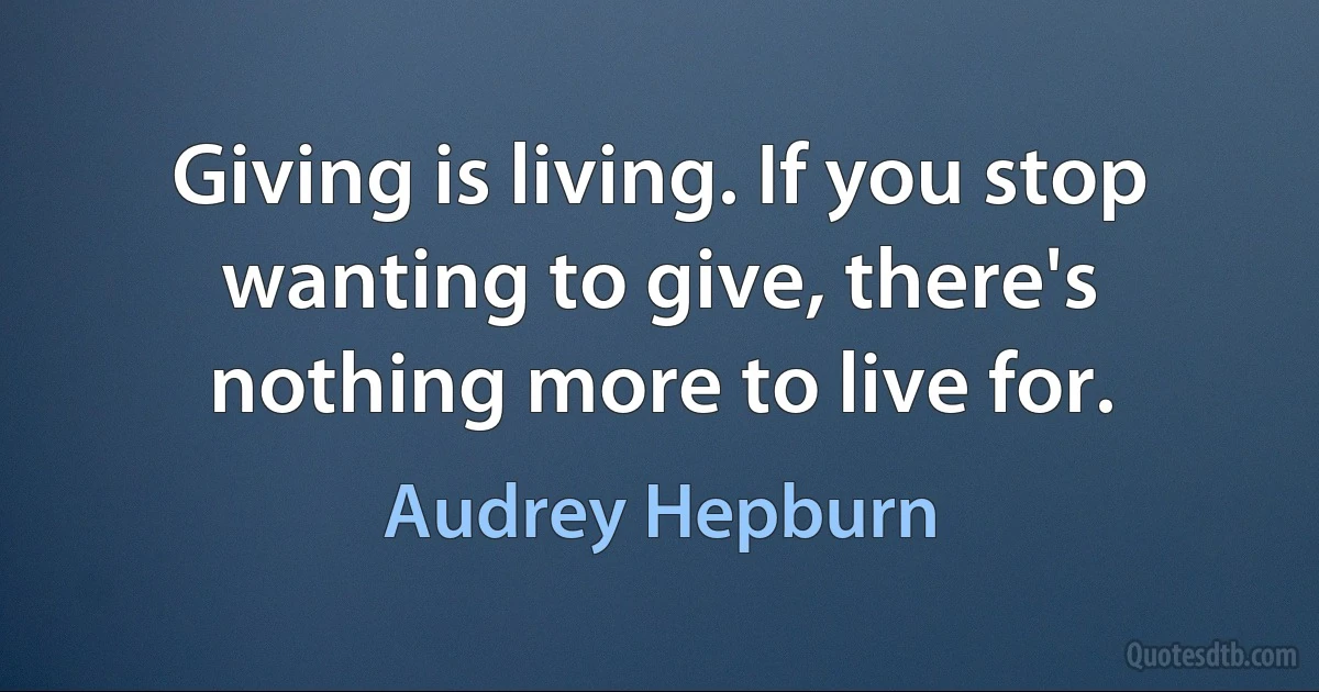 Giving is living. If you stop wanting to give, there's nothing more to live for. (Audrey Hepburn)