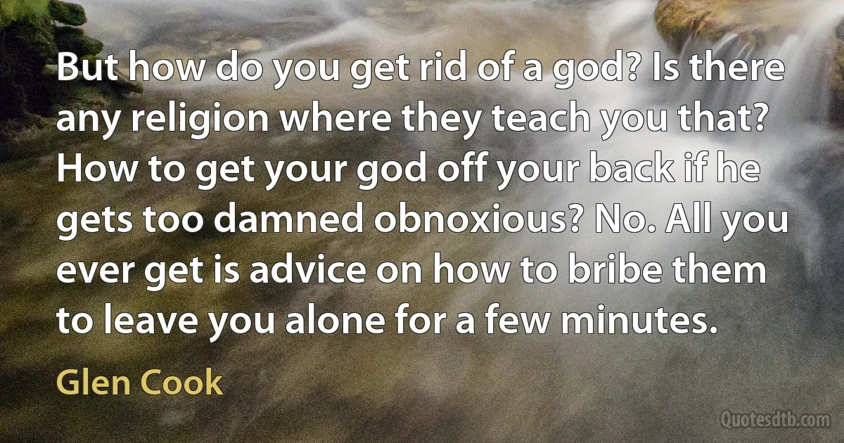 But how do you get rid of a god? Is there any religion where they teach you that? How to get your god off your back if he gets too damned obnoxious? No. All you ever get is advice on how to bribe them to leave you alone for a few minutes. (Glen Cook)