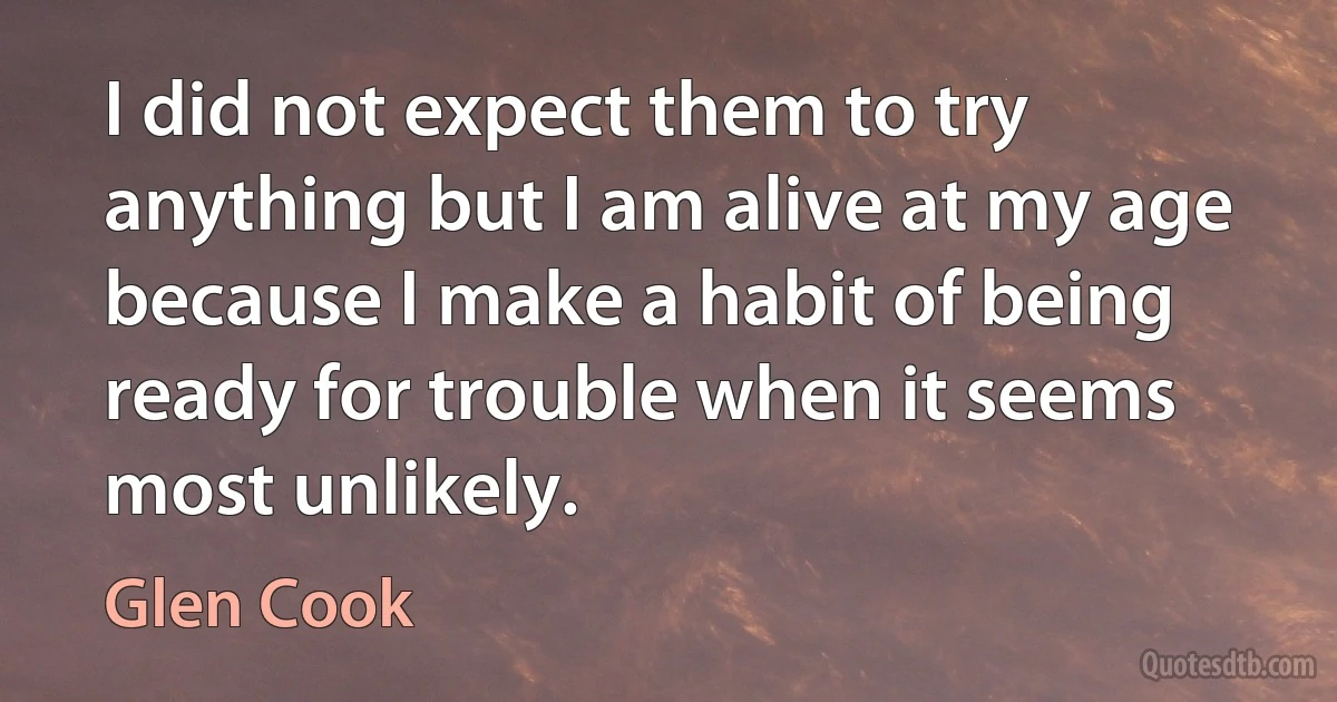 I did not expect them to try anything but I am alive at my age because I make a habit of being ready for trouble when it seems most unlikely. (Glen Cook)