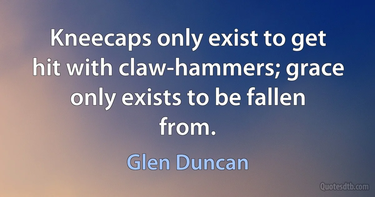 Kneecaps only exist to get hit with claw-hammers; grace only exists to be fallen from. (Glen Duncan)