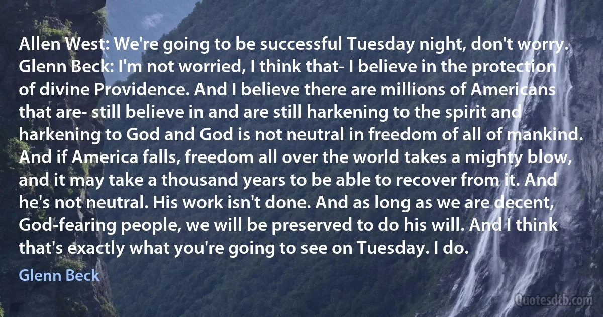 Allen West: We're going to be successful Tuesday night, don't worry.
Glenn Beck: I'm not worried, I think that- I believe in the protection of divine Providence. And I believe there are millions of Americans that are- still believe in and are still harkening to the spirit and harkening to God and God is not neutral in freedom of all of mankind. And if America falls, freedom all over the world takes a mighty blow, and it may take a thousand years to be able to recover from it. And he's not neutral. His work isn't done. And as long as we are decent, God-fearing people, we will be preserved to do his will. And I think that's exactly what you're going to see on Tuesday. I do. (Glenn Beck)