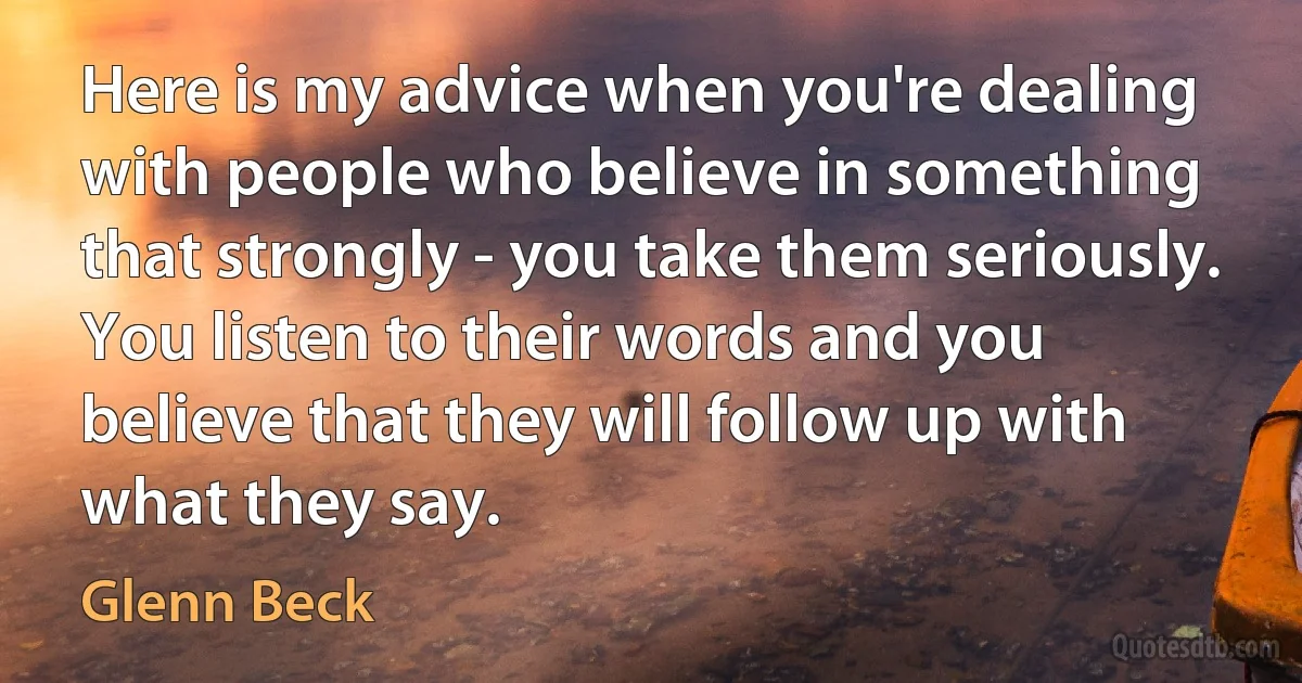 Here is my advice when you're dealing with people who believe in something that strongly - you take them seriously. You listen to their words and you believe that they will follow up with what they say. (Glenn Beck)