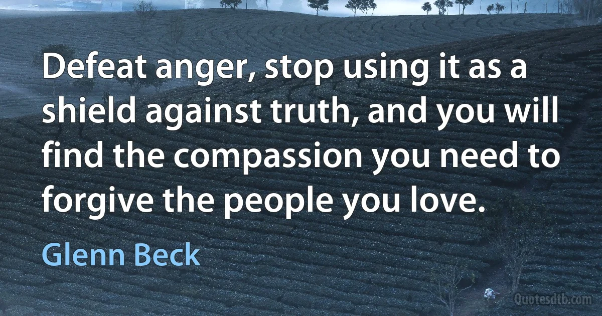 Defeat anger, stop using it as a shield against truth, and you will find the compassion you need to forgive the people you love. (Glenn Beck)