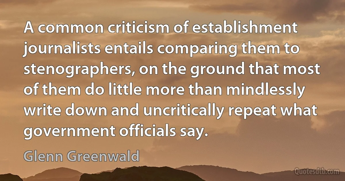 A common criticism of establishment journalists entails comparing them to stenographers, on the ground that most of them do little more than mindlessly write down and uncritically repeat what government officials say. (Glenn Greenwald)