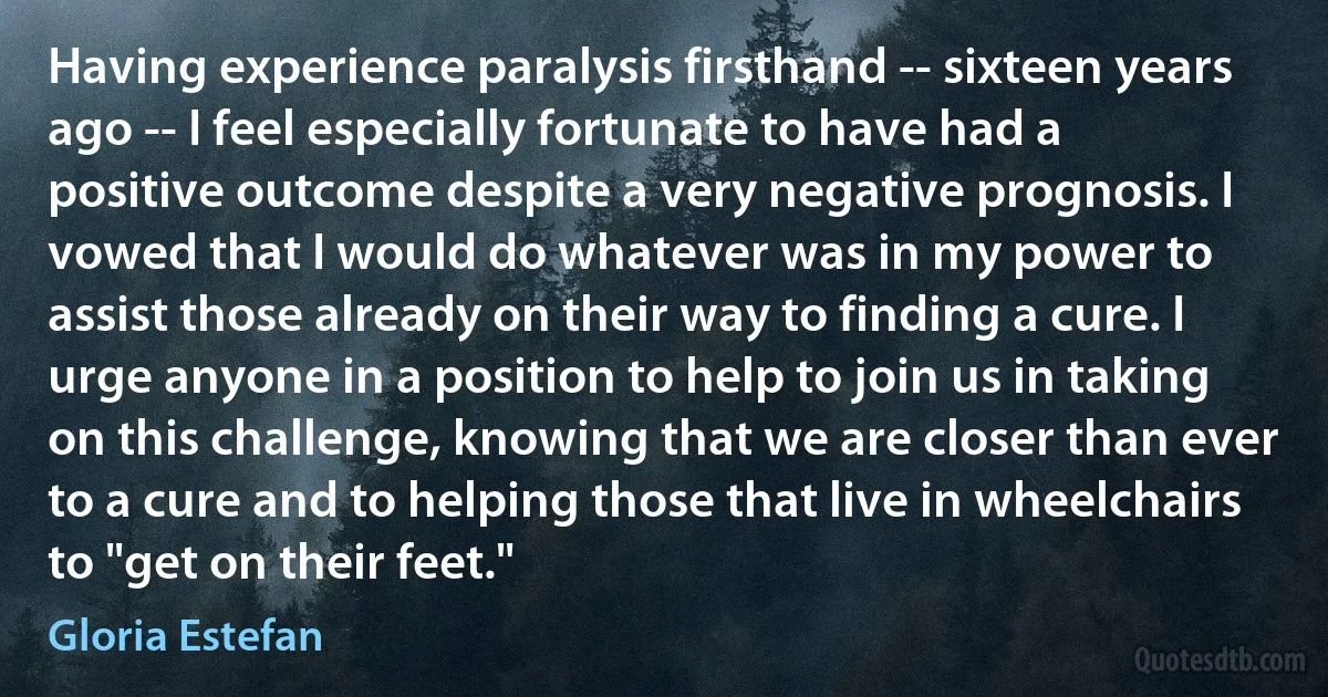 Having experience paralysis firsthand -- sixteen years ago -- I feel especially fortunate to have had a positive outcome despite a very negative prognosis. I vowed that I would do whatever was in my power to assist those already on their way to finding a cure. I urge anyone in a position to help to join us in taking on this challenge, knowing that we are closer than ever to a cure and to helping those that live in wheelchairs to "get on their feet." (Gloria Estefan)