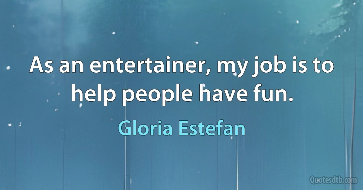 As an entertainer, my job is to help people have fun. (Gloria Estefan)