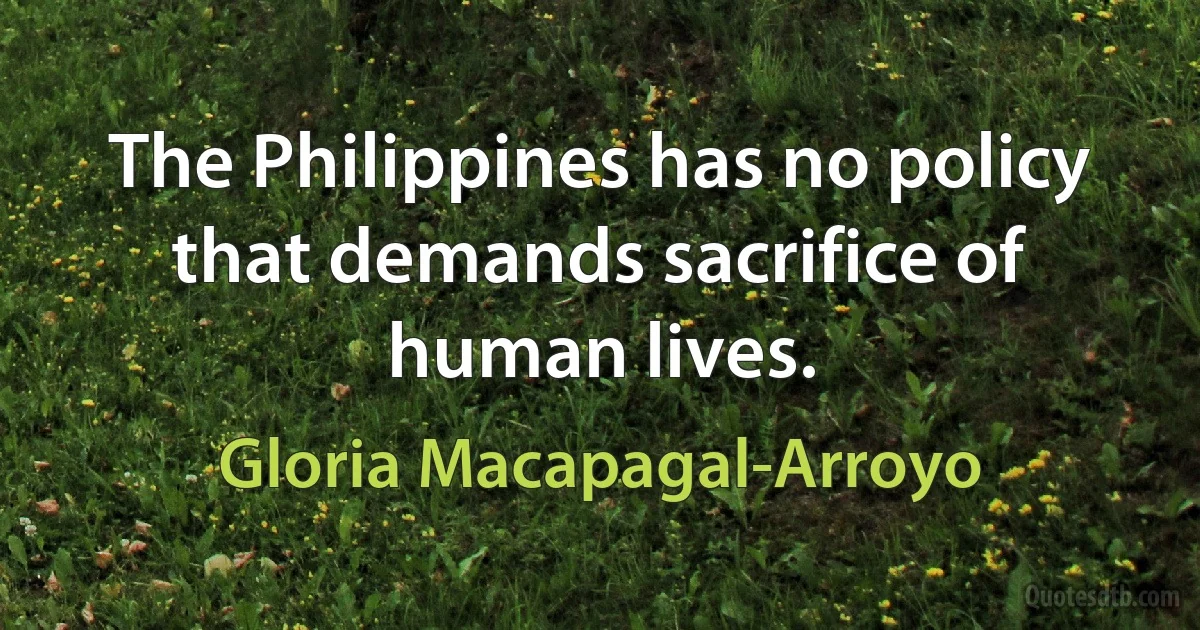 The Philippines has no policy that demands sacrifice of human lives. (Gloria Macapagal-Arroyo)