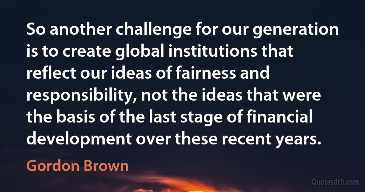 So another challenge for our generation is to create global institutions that reflect our ideas of fairness and responsibility, not the ideas that were the basis of the last stage of financial development over these recent years. (Gordon Brown)