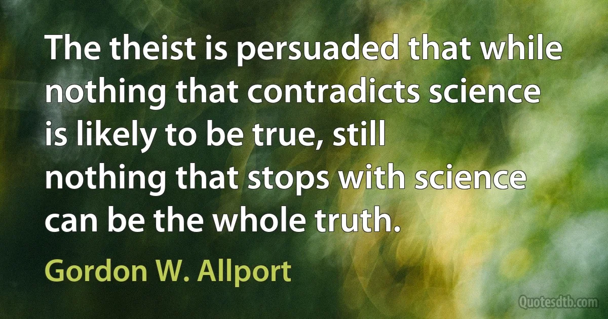 The theist is persuaded that while nothing that contradicts science is likely to be true, still nothing that stops with science can be the whole truth. (Gordon W. Allport)