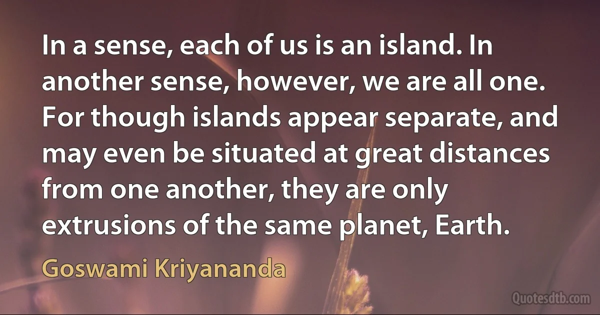 In a sense, each of us is an island. In another sense, however, we are all one. For though islands appear separate, and may even be situated at great distances from one another, they are only extrusions of the same planet, Earth. (Goswami Kriyananda)