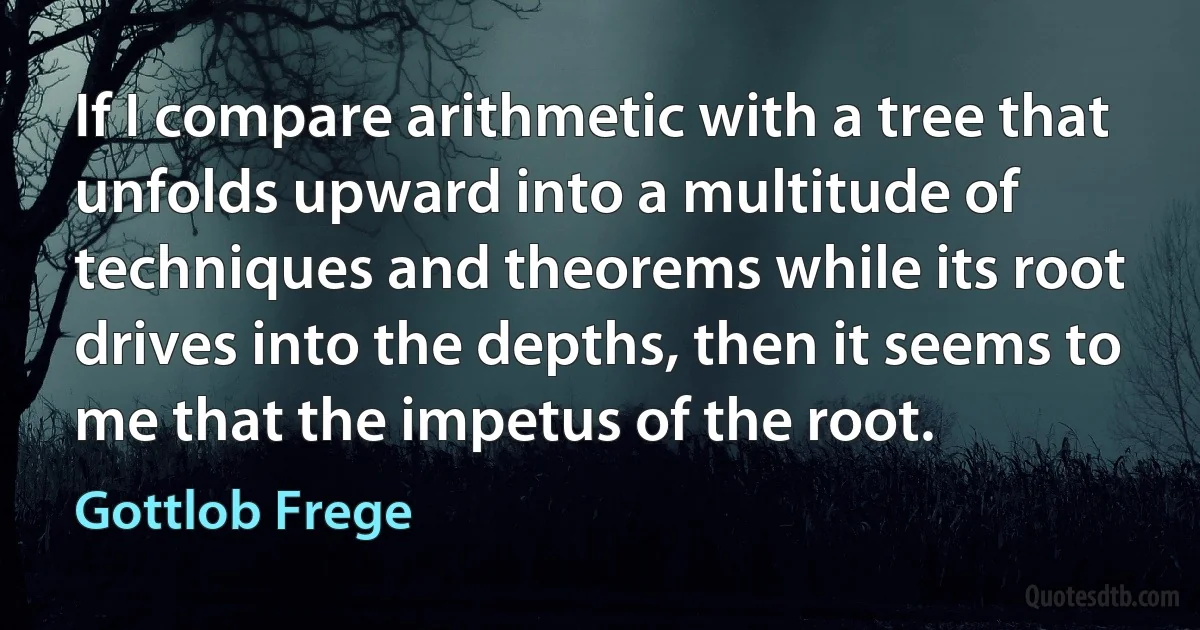 If I compare arithmetic with a tree that unfolds upward into a multitude of techniques and theorems while its root drives into the depths, then it seems to me that the impetus of the root. (Gottlob Frege)