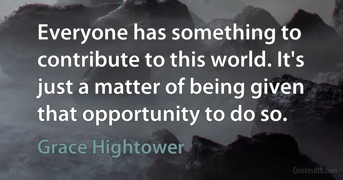 Everyone has something to contribute to this world. It's just a matter of being given that opportunity to do so. (Grace Hightower)