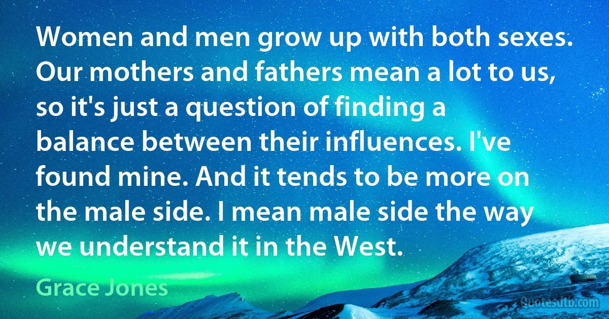 Women and men grow up with both sexes. Our mothers and fathers mean a lot to us, so it's just a question of finding a balance between their influences. I've found mine. And it tends to be more on the male side. I mean male side the way we understand it in the West. (Grace Jones)