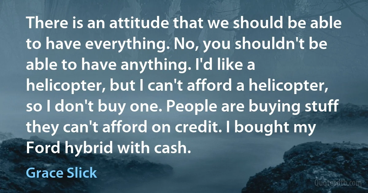 There is an attitude that we should be able to have everything. No, you shouldn't be able to have anything. I'd like a helicopter, but I can't afford a helicopter, so I don't buy one. People are buying stuff they can't afford on credit. I bought my Ford hybrid with cash. (Grace Slick)