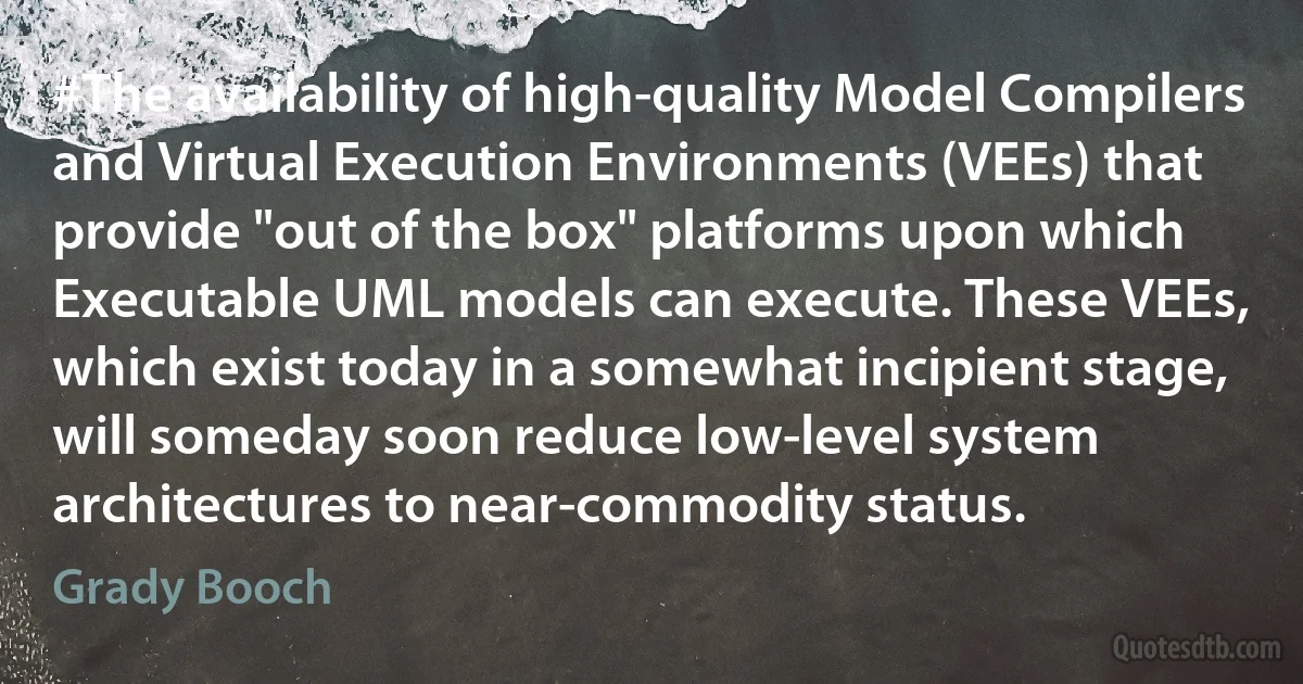 #The availability of high-quality Model Compilers and Virtual Execution Environments (VEEs) that provide "out of the box" platforms upon which Executable UML models can execute. These VEEs, which exist today in a somewhat incipient stage, will someday soon reduce low-level system architectures to near-commodity status. (Grady Booch)