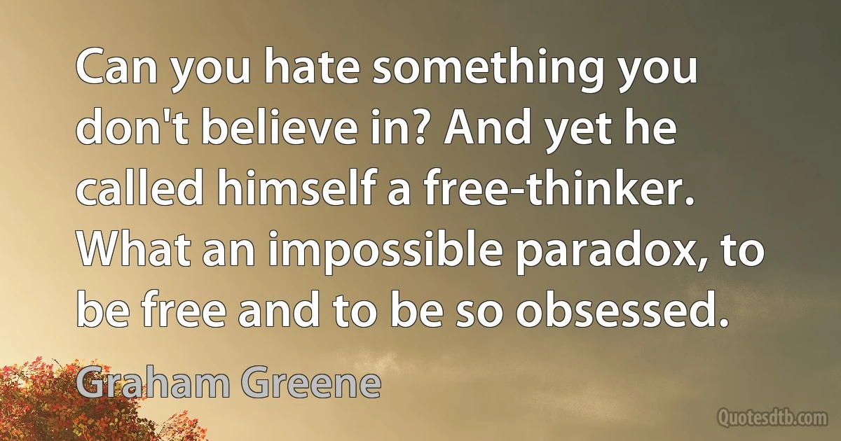 Can you hate something you don't believe in? And yet he called himself a free-thinker. What an impossible paradox, to be free and to be so obsessed. (Graham Greene)