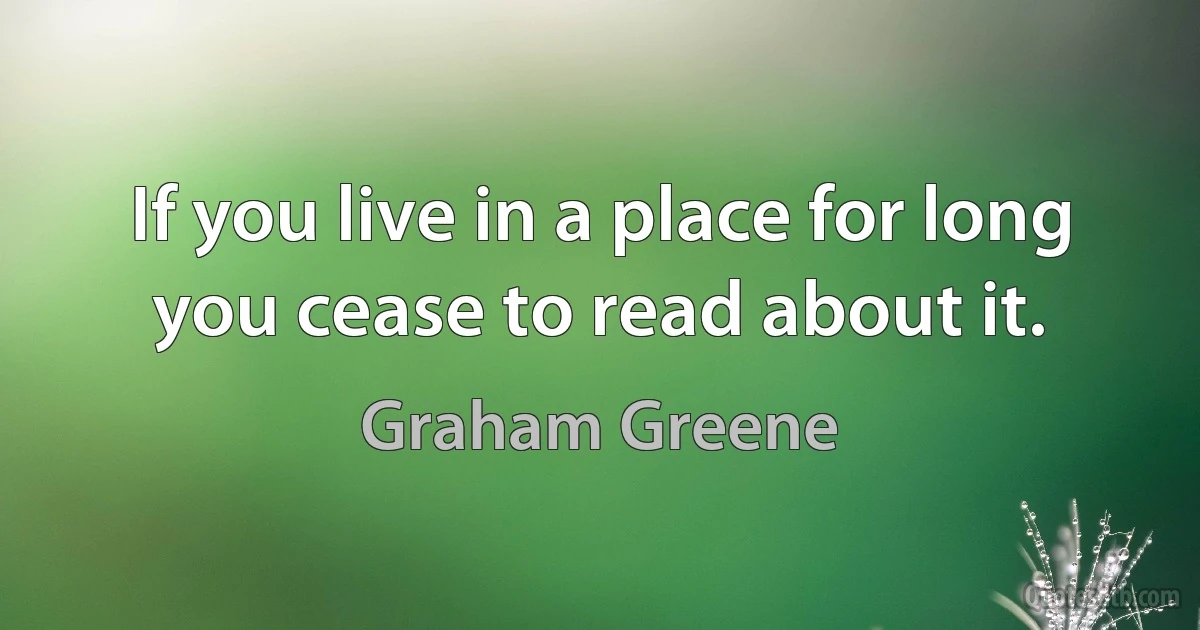 If you live in a place for long you cease to read about it. (Graham Greene)