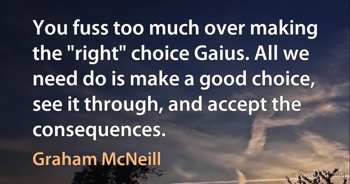 You fuss too much over making the "right" choice Gaius. All we need do is make a good choice, see it through, and accept the consequences. (Graham McNeill)