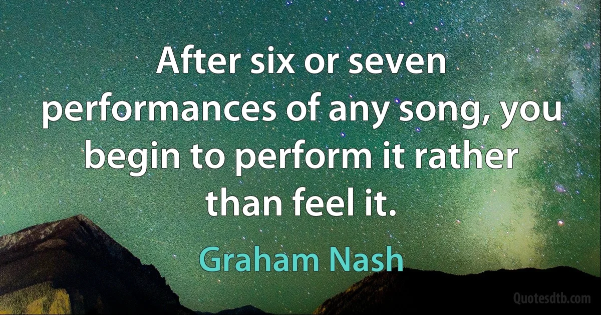 After six or seven performances of any song, you begin to perform it rather than feel it. (Graham Nash)