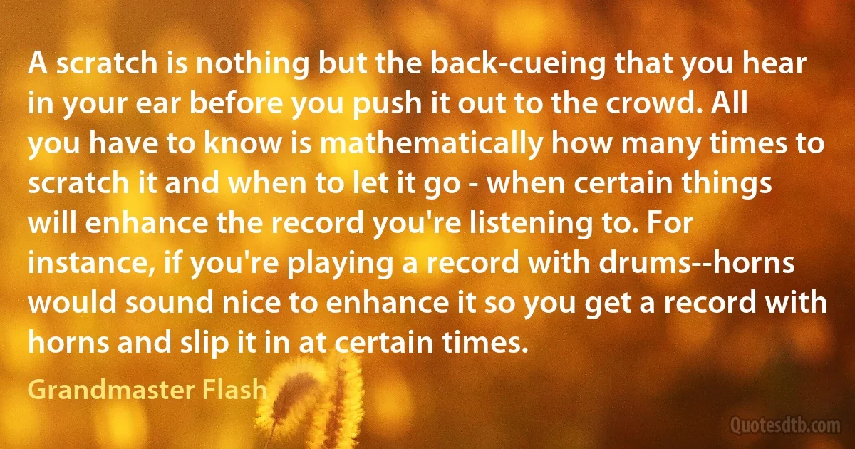 A scratch is nothing but the back-cueing that you hear in your ear before you push it out to the crowd. All you have to know is mathematically how many times to scratch it and when to let it go - when certain things will enhance the record you're listening to. For instance, if you're playing a record with drums--horns would sound nice to enhance it so you get a record with horns and slip it in at certain times. (Grandmaster Flash)