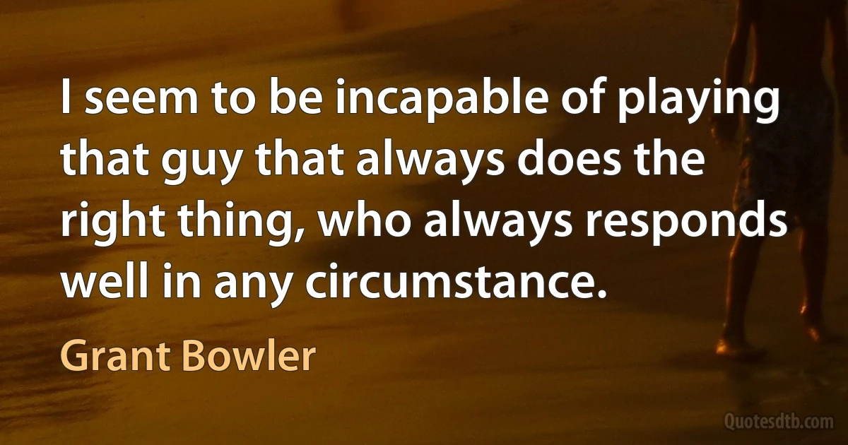 I seem to be incapable of playing that guy that always does the right thing, who always responds well in any circumstance. (Grant Bowler)