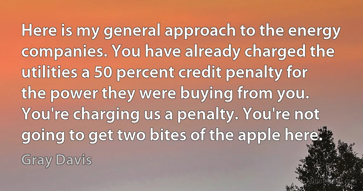 Here is my general approach to the energy companies. You have already charged the utilities a 50 percent credit penalty for the power they were buying from you. You're charging us a penalty. You're not going to get two bites of the apple here. (Gray Davis)