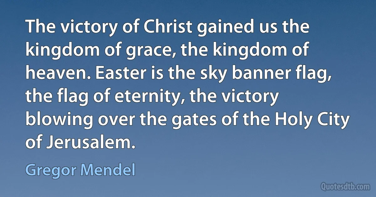 The victory of Christ gained us the kingdom of grace, the kingdom of heaven. Easter is the sky banner flag, the flag of eternity, the victory blowing over the gates of the Holy City of Jerusalem. (Gregor Mendel)