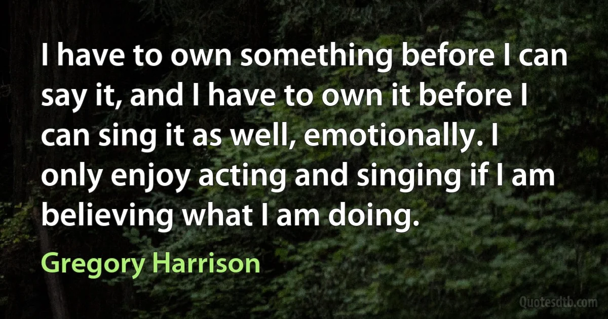 I have to own something before I can say it, and I have to own it before I can sing it as well, emotionally. I only enjoy acting and singing if I am believing what I am doing. (Gregory Harrison)