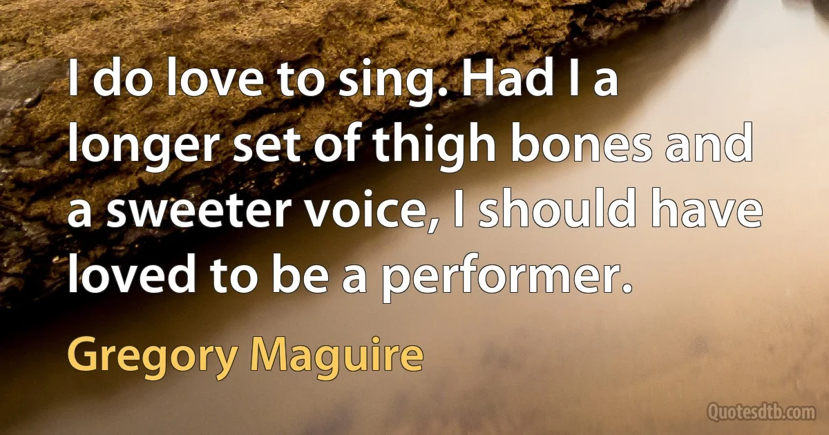 I do love to sing. Had I a longer set of thigh bones and a sweeter voice, I should have loved to be a performer. (Gregory Maguire)