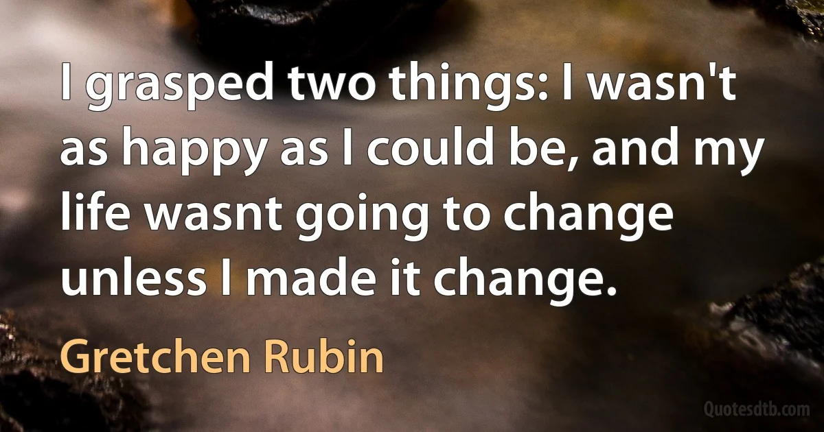 I grasped two things: I wasn't as happy as I could be, and my life wasnt going to change unless I made it change. (Gretchen Rubin)