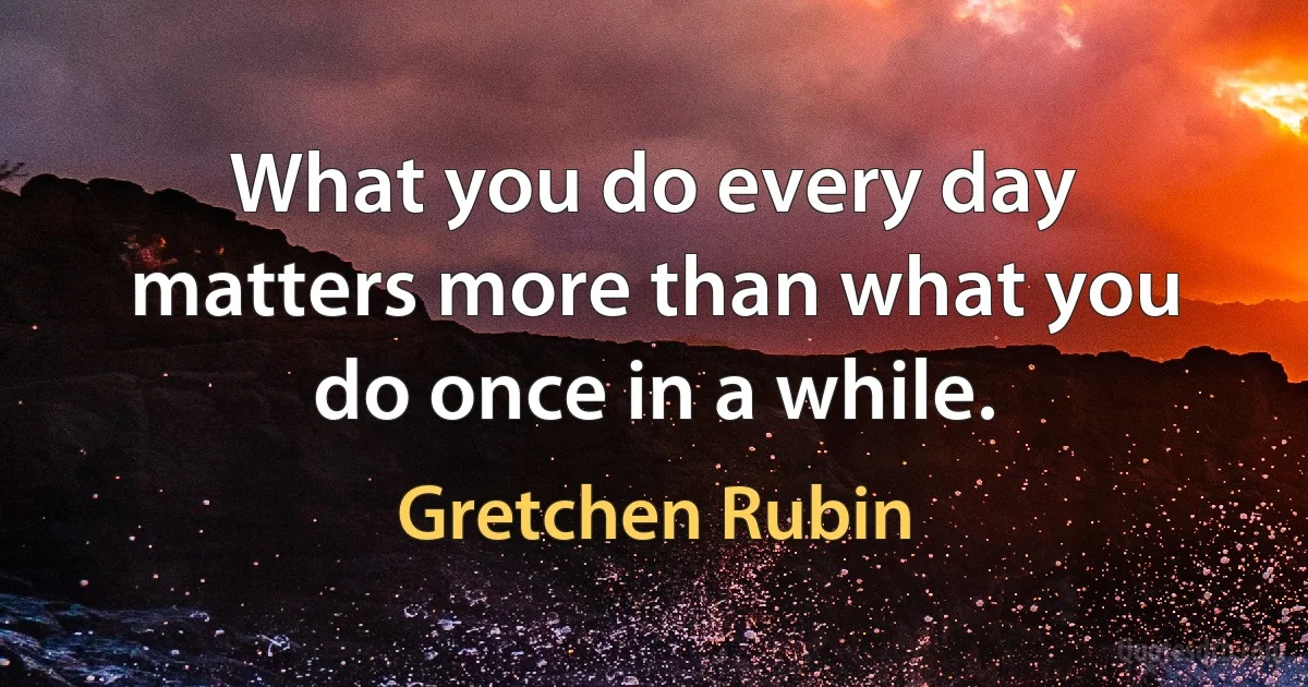 What you do every day matters more than what you do once in a while. (Gretchen Rubin)