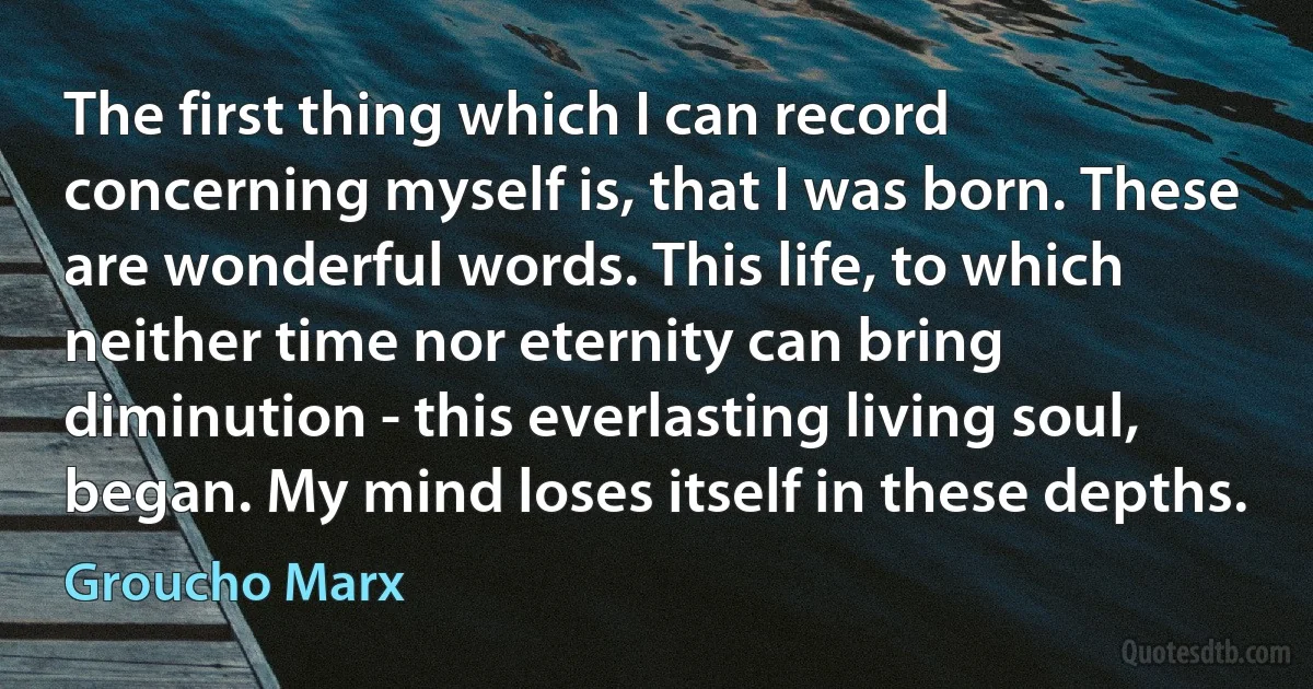 The first thing which I can record concerning myself is, that I was born. These are wonderful words. This life, to which neither time nor eternity can bring diminution - this everlasting living soul, began. My mind loses itself in these depths. (Groucho Marx)