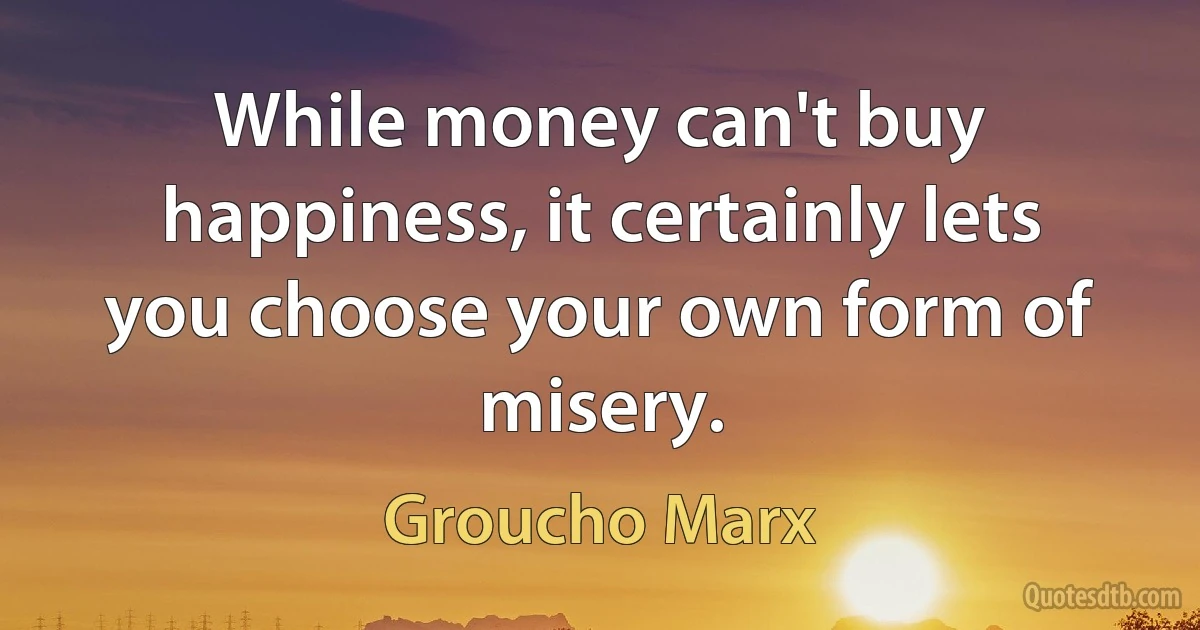 While money can't buy happiness, it certainly lets you choose your own form of misery. (Groucho Marx)