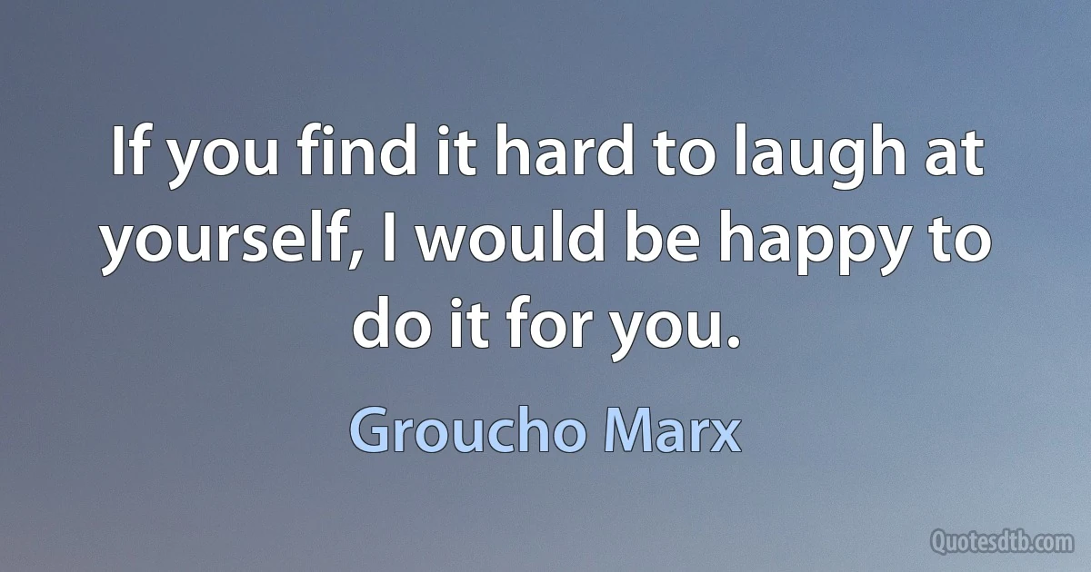 If you find it hard to laugh at yourself, I would be happy to do it for you. (Groucho Marx)