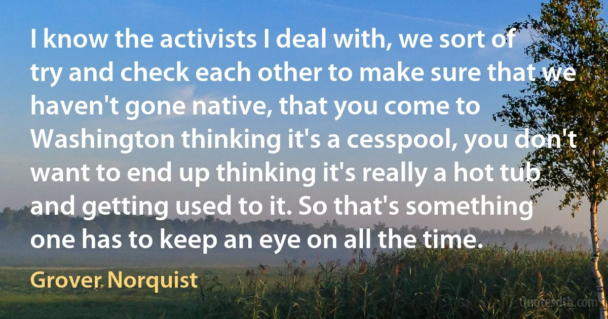 I know the activists I deal with, we sort of try and check each other to make sure that we haven't gone native, that you come to Washington thinking it's a cesspool, you don't want to end up thinking it's really a hot tub and getting used to it. So that's something one has to keep an eye on all the time. (Grover Norquist)