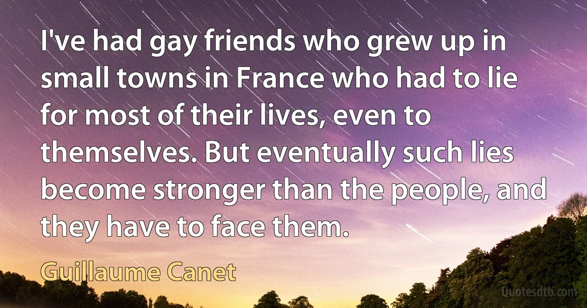 I've had gay friends who grew up in small towns in France who had to lie for most of their lives, even to themselves. But eventually such lies become stronger than the people, and they have to face them. (Guillaume Canet)