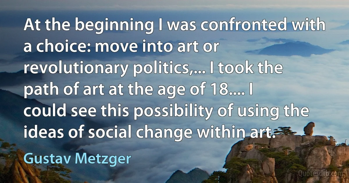 At the beginning I was confronted with a choice: move into art or revolutionary politics,... I took the path of art at the age of 18.... I could see this possibility of using the ideas of social change within art. (Gustav Metzger)